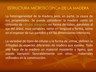 ESTRUCTURA MICROSCÓPICA DE LA MADERA 
La heterogeneidad de la madera será, en parte, la causa de 
sus propiedades. Se puede considerar la madera como un 
conjunto de células alargadas en forma de tubos, paralelos al 
eje del árbol, muy variables, tanto en longitud y forma, como 
en el espesor de sus paredes y en las dimensiones interiores. 
La variedad de tipos de células y la forma de unirse, definen la 
infinidad de especies diferentes de madera que existen. Todo 
ello hace de la madera un material resistente y ligero, que 
puede competir favorablemente con otros materiales 
utilizados en la construcción. 
 