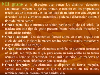 El grano es la dirección que tienen los distintos elementos 
anatómicos respecto al eje del tronco, e influirá en las propiedades 
mecánicas de la madera y en la facilidad de trabajar con ella. Según la 
dirección de los elementos anatómicos podemos diferenciar distintos 
tipos de grano como: 
 Grano recto: los elementos se sitúan paralelos al eje del árbol. La 
madera con este tipo de grano presenta buena resistencia mecánica y 
facilidad de trabajo. 
 Grano inclinado: Los elementos forman ahora un cierto ángulo con 
el eje del árbol, y ahora la madera tendrá peor resistencia mecánica y 
mayor dificultad de trabajo. 
 Grano entrecruzado: Los elementos también se disponen formando 
un ángulo con respecto al eje, pero ahora en cada anillo es en forma 
opuesta a como se encontraban en el anillo anterior. Las maderas de 
este tipo presentan dificultades para su trabajo. 
 Grano irregular: Los elementos se disponen de forma irregular, 
siendo este tipo de grano el que se encuentra en los nudos, 
ramificaciones del tronco, zonas heridas, etc. 
 