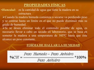 PROPIEDADES FÍSICAS 
es la cantidad de agua que tiene la madera en su 
estructura 
•Humedad: 
Cuando la madera húmeda comienza a secarse va perdiendo peso 
y se contrae hasta un límite en el que no puede disminuir más su 
grado de humedad. 
Si se desea eliminar todo el contenido posible de agua, es 
necesario llevar a cabo un secado en laboratorio, que se basa en 
someter la madera a una temperatura de 105ºC hasta que ésta 
alcance un peso constante. 
FORMA DE HALLAR LA HUMEDAD 
 