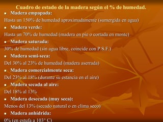 Cuadro de estado de la madera según el % de humedad. 
 Madera empapada: 
Hasta un 150% de humedad aproximadamente (sumergida en agua) 
 Madera verde: 
Hasta un 70% de humedad (madera en pie o cortada en monte) 
 Madera saturada: 
30% de humedad (sin agua libre, coincide con P.S.F.) 
 Madera semi-seca: 
Del 30% al 23% de humedad (madera aserrada) 
 Madera comercialmente seca: 
Del 23% al 18% (durante su estancia en el aire) 
 Madera secada al aire: 
Del 18% al 13% 
 Madera desecada (muy seca): 
Menos del 13% (secado natural o en clima seco) 
 Madera anhídrida: 
0% (en estufa a 103° C) 
 