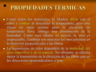 PROPIEDADES TÉRMICAS 
 Como todos los materiales, la Madera dilata con el 
calor y contrae al descender la temperatura, pero este 
efecto no suele notarse pues la elevación de 
temperatura lleva consigo una disminución de la 
humedad: Como esto último es mayor, lo otro es 
inapreciable. También son mayores los movimientos en 
la dirección perpendicular a las fibras. 
 La transmisión de calor dependerá de la humedad, del 
peso específico y de la especie. No obstante, se efectúa 
mejor la transmisión en la dirección de las fibras que en 
las direcciones perpendiculares a ésta. 
 