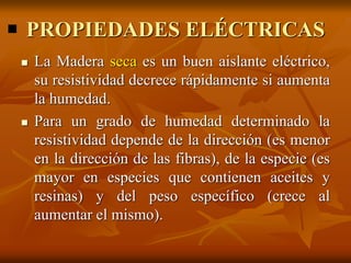 PROPIEDADES ELÉCTRICAS 
 La Madera seca es un buen aislante eléctrico, 
su resistividad decrece rápidamente si aumenta 
la humedad. 
 Para un grado de humedad determinado la 
resistividad depende de la dirección (es menor 
en la dirección de las fibras), de la especie (es 
mayor en especies que contienen aceites y 
resinas) y del peso específico (crece al 
aumentar el mismo). 
 