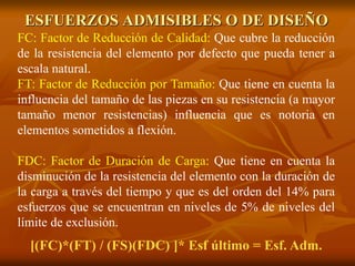 ESFUERZOS ADMISIBLES O DE DISEÑO 
FC: Factor de Reducción de Calidad: Que cubre la reducción 
de la resistencia del elemento por defecto que pueda tener a 
escala natural. 
FT: Factor de Reducción por Tamaño: Que tiene en cuenta la 
influencia del tamaño de las piezas en su resistencia (a mayor 
tamaño menor resistencias) influencia que es notoria en 
elementos sometidos a flexión. 
FDC: Factor de Duración de Carga: Que tiene en cuenta la 
disminución de la resistencia del elemento con la duración de 
la carga a través del tiempo y que es del orden del 14% para 
esfuerzos que se encuentran en niveles de 5% de niveles del 
límite de exclusión. 
[(FC)*(FT) / (FS)(FDC) ]* Esf último = Esf. Adm. 
 