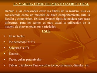 LA MADERA COMO ELEMENTO ESTRUCTURAL 
Debido a las conexiones entre las fibras de la madera, esta es 
considerada como un material de buen comportamiento ante la 
flexión y compresión. Existen diversos tipos de madera para usos 
diferentes, para los techos es muy usual la utilización de la 
madera de pino en todas sus variedades 
USOS 
• En un techo: 
• Pie derecho(2”x 3”) 
• Soleras(2”x 4”) 
• Estacas 
• Tacos, cuñas para nivelar 
• Tablas o tablones Para encofrar techo, columnas, dinteles, etc. 
 