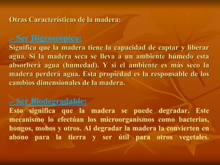 Otras Características de la madera: 
.- Ser Higroscópica: 
Significa que la madera tiene la capacidad de captar y liberar 
agua. Si la madera seca se lleva a un ambiente húmedo esta 
absorberá agua (humedad). Y si el ambiente es más seco la 
madera perderá agua. Esta propiedad es la responsable de los 
cambios dimensionales de la madera. 
.- Ser Biodegradable: 
Esto significa que la madera se puede degradar. Este 
mecanismo lo efectúan los microorganismos como bacterias, 
hongos, mohos y otros. Al degradar la madera la convierten en 
abono para la tierra y ser útil para otros vegetales. 
 