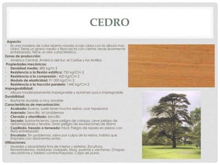 CEDRO
Aspecto:
• Es una madera de color Marrón rosado a rojo claro con la albura mas
clara. Tiene un grano medio y fibra recta con ciertas veces levemente
entrelazada. Tiene un olor característico.
Zonas de producción:
• América Central, América del Sur, el Caribe y las Antillas
Propiedades mecánicas:
• Densidad media: 485 kg/m 3
• Resistencia a la flexión estática: 750 kg/Cm 2
• Resistencia a la compresión : 420 kg/Cm 2
• Modulo de elasticidad: 91 000 kg/Cm 2
• Resistencia a la tracción paralela: 1440 kg/Cm 2
Impregnabilidad:
• Albura moderadamente impregnable y duramen poco impregnable
Durabilidad:
• Bastante durable a muy durable
Características de mecanización:
• Acabado: bueno, suele tener mucha resina, usar tapaporos
• Aserrado: Sencillo, sin problemas
• Clavado y atornillado: Sencillo
• Secado: bastante lento. Leve peligro de colapso. Leve peligro de
deformaciones y fendas. Gran peligro de exudaciones de resina
• Cepillado, fresado o torneado: Fácil. Peligro de repelo en piezas con
fibra entrelazada
• Encolado: Sin problemas, salvo por culpa de la resina, habría que
limpiarla con disolventes antes.
Utilizaciones:
• Muebles y ebanistería fina de interior y exterior. Escultura.
Revestimientos, molduras, rodapiés, frisos, puertas y ventanas. Chapas
decorativas y tablero contrachapado. Cajas de puros.
 