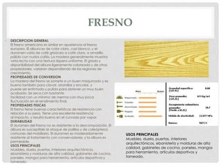 FRESNO
• DESCRIPCION GENERAL
El fresno americano es similar en apariencia al fresno
europeo. El albura es de color claro, casi blanco, y el
duramen varía de café grisáceo a café claro, a amarillo
pálido con nudos cafés. La madera generalmente muestra
veta recta con una textura áspera uniforme. El grado y
disponibilidad del albura ligeramente coloreada y de otras
propiedades, variaran dependiendo de las regiones de
crecimiento.
PROPIEDADES DE CONVERSION
La madera del fresno se somete a un buen maquinado y es
buena también para clavar, atornillar y encolar, y
puede ser entintada y pulida para obtener un muy buen
acabado. Se seca con bastante
facilidad con un mínimo de merma con muy poca
fluctuación en el rendimiento final.
PROPIEDADES FISICAS
El fresno tiene buenas características de resistencia con
relación a su peso. Tiene una excelente resistencia
al impacto, y resulta bueno en el curvado por vapor.
DURABILIDAD
El duramen del fresno no es resistente a la descomposición. El
albura es susceptible al ataque de polillas y de coleópteros
comunes del mobiliario. El duramen es moderadamente
resistente al tratamiento con conservadores, y la albura es
permeable.
USOS PRINCIPALES
Muebles, duela, puertas, interiores arquitectónicos,
ebanistería y molduras de alta calidad, gabinetes de cocina,
paneles, mangos para herramienta, artículos deportivos y
torneado.
USOS PRINCIPALES
Muebles, duela, puertas, interiores
arquitectónicos, ebanistería y molduras de alta
calidad, gabinetes de cocina, paneles, mangos
para herramienta, artículos deportivos y
torneado.
 
