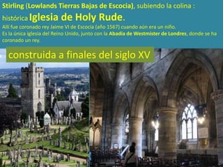 Stirling (Lowlands Tierras Bajas de Escocia), subiendo la colina :
histórica Iglesia        de Holy Rude.
Allí fue coronado rey Jaime VI de Escocia (año 1567) cuando aún era un niño.
Es la única iglesia del Reino Unido, junto con la Abadía de Westmister de Londres, donde se ha
coronado un rey.

  construida a finales del siglo XV
 