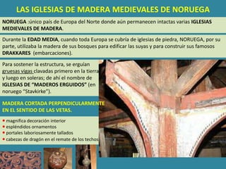 LAS IGLESIAS DE MADERA MEDIEVALES DE NORUEGA
NORUEGA :único país de Europa del Norte donde aún permanecen intactas varias IGLESIAS
MEDIEVALES DE MADERA.
Durante la EDAD MEDIA, cuando toda Europa se cubría de iglesias de piedra, NORUEGA, por su
parte, utilizaba la madera de sus bosques para edificar las suyas y para construir sus famosos
DRAKKARES (embarcaciones).

Para sostener la estructura, se erguían
gruesas vigas clavadas primero en la tierra
y luego en soleras; de ahí el nombre de
IGLESIAS DE “MADEROS ERGUIDOS” (en
noruego “Stavkirke”).

MADERA CORTADA PERPENDICULARMENTE
EN EL SENTIDO DE LAS VETAS.
 magnifica decoración interior
 espléndidos ornamentos
 portales laboriosamente tallados
 cabezas de dragón en el remate de los techos.
 