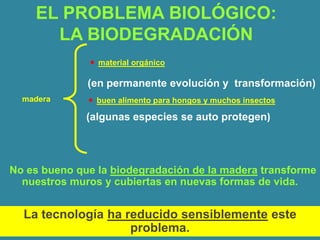 EL PROBLEMA BIOLÓGICO:
      LA BIODEGRADACIÓN
               material orgánico

              (en permanente evolución y transformación)
  madera       buen alimento para hongos y muchos insectos

              (algunas especies se auto protegen)



No es bueno que la biodegradación de la madera transforme
  nuestros muros y cubiertas en nuevas formas de vida.


  La tecnología ha reducido sensiblemente este
                    problema.
 
