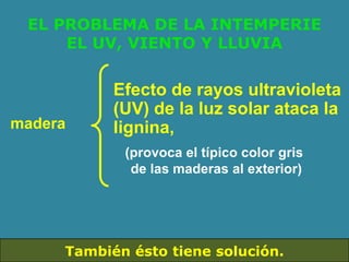 EL PROBLEMA DE LA INTEMPERIE
     EL UV, VIENTO Y LLUVIA


           Efecto de rayos ultravioleta
           (UV) de la luz solar ataca la
madera     lignina,
            (provoca el típico color gris
             de las maderas al exterior)




     También ésto tiene solución.
 