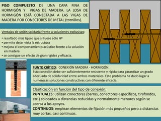 PISO COMPUESTO DE UNA CAPA FINA DE
HORMIGÓN Y VIGAS DE MADERA. LA LOSA DE
HORMIGÓN ESTÁ CONECTADA A LAS VIGAS DE
MADERA POR CONECTORES DE METAL (tornillos).

Ventajas de unión solidaria frente a soluciones exclusivas:
• resultado más ligero que si fuese sólo Hº
• permite dejar vista la estructura
• mejora el comportamiento acústico frente a la solución
  en madera
• se consigue un efecto de gran rigidez y eficacia.


                     PUNTO CRÍTICO: CONEXIÓN MADERA - HORMIGÓN.
                     Esta conexión debe ser suficientemente resistente y rígida para garantizar un grado
                     adecuado de solidaridad entre ambos materiales. Este problema ha dado lugar a
                     numerosas soluciones constructivas con diferente eficacia.

                     Clasificación en función del tipo de conexión:
                     PUNTUALES: utilizan conectores (barras, conectores específicos, tirafondos,
                     etc.) colocados a distancias reducidas y normalmente menores según se
                     acerca a los apoyos.
                     CONTINUOS: emplean elementos de fijación más pequeños pero a distancias
                     muy cortas, casi continuas.
 