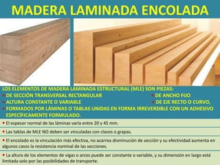 MADERA LAMINADA ENCOLADA




LOS ELEMENTOS DE MADERA LAMINADA ESTRUCTURAL (MLE) SON PIEZAS:
• DE SECCIÓN TRANSVERSAL RECTANGULAR                 • DE ANCHO FIJO
• ALTURA CONSTANTE O VARIABLE                        • DE EJE RECTO O CURVO,
• FORMADOS POR LÁMINAS O TABLAS UNIDAS EN FORMA IRREVERSIBLE CON UN ADHESIVO
  ESPECÍFICAMENTE FORMULADO.
 El espesor normal de las láminas varía entre 20 y 45 mm.
 Las tablas de MLE NO deben ser vinculadas con clavos o grapas.
 El encolado es la vinculación más efectiva, no acarrea disminución de sección y su efectividad aumenta en
algunos casos la resistencia nominal de las secciones.
 La altura de los elementos de vigas o arcos puede ser constante o variable, y su dimensión en largo está
limitada solo por las posibilidades de transporte.
 