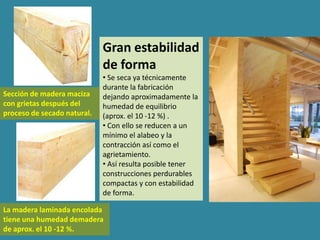 Gran estabilidad
                             de forma
                             • Se seca ya técnicamente
                             durante la fabricación
Sección de madera maciza     dejando aproximadamente la
con grietas después del      humedad de equilibrio
proceso de secado natural.   (aprox. el 10 -12 %) .
                             • Con ello se reducen a un
                             mínimo el alabeo y la
                             contracción así como el
                             agrietamiento.
                             • Así resulta posible tener
                             construcciones perdurables
                             compactas y con estabilidad
                             de forma.

La madera laminada encolada
tiene una humedad demadera
de aprox. el 10 -12 %.
 