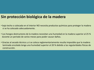 Sin protección biológica de la madera
• bajo techo o colocada en el interior NO necesita productos químicos para proteger la madera
  si se ha colocado adecuadamente.

• Los hongos destructores de la madera necesitan una humedad en la madera superior al 25 %
 durante un periodo de varios meses para poder causar daños.

• Gracias al secado técnico y si se coloca reglamentariamente resulta imposible que la madera
  laminada encolada tenga una humedad superior al 20 % debido a las regularidades físicas de
  construcción.
 