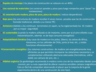  Rapidez de montaje ( los plazos de construcción se reducen en un 40%)

 Uso racional de materiales (no construir paredes y pisos para luego romperlos para “pasar” las
                            instalaciones)
 SC estandarizado madera, placa de yeso, placa de madera ( reduce desperdicios)
 Bajo peso (las estructuras de madera resultan 4 veces menos pesadas que las de construcción
            húmeda tradicional, debido a su menor PE)
 Antisismo (debido a los continuos terremotos en Japón, se ha reglamentado los SC madera
             por su mayor seguridad)
 SC sustentable (cuando la madera utilizada es de implante, como por ej el pino elliottis cuya
                industrialización, además es de bajo consumo energético)
 Adaptabilidad climática (hay casas de madera en los polos, Siberia, las selvas de África,
                         Amazonas, en los salitrales de Chile, junto al mar, etc., y todas
                         funcionan eficientemente)
Conservación energética (los sistemas constructivos de madera son energéticamente muy
                            eficientes ya que permiten incorporar las aislaciones necesarias y se
                            complementan utilizando aberturas adecuadas (herméticas, vidrio
                            doble con cámara de aire, etc. ).
 Hábitat orgánico (la geobiología recomienda la madera como uno de los materiales ideales para
                 convivir, por su nula capacidad de alterar nuestros sensibles campos magnéticos.
                Esto es fácil de comprobar observando el placer que la mayoría de la gente
                experimenta dentro de una construcción de este tipo).
 
