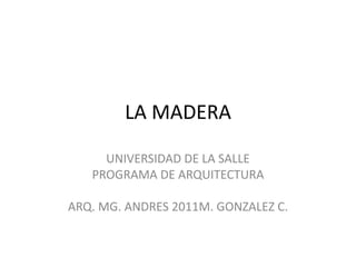 LA MADERA

     UNIVERSIDAD DE LA SALLE
   PROGRAMA DE ARQUITECTURA

ARQ. MG. ANDRES 2011M. GONZALEZ C.
 