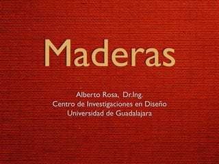Maderas
      Alberto Rosa, Dr.Ing.
Centro de Investigaciones en Diseño
    Universidad de Guadalajara
 