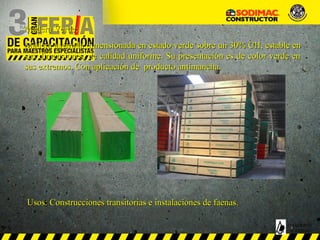Madera Verde:Madera Verde:
Madera aserrada dimensionada en estado verdeMadera aserrada dimensionada en estado verde sobre un 30% CHsobre un 30% CH, estable en, estable en
sus dimensiones, de calidad uniforme. Su presentación es de color verde ensus dimensiones, de calidad uniforme. Su presentación es de color verde en
sus extremos. Con aplicación de producto antimancha.sus extremos. Con aplicación de producto antimancha.
Usos: Construcciones transitorias e instalaciones de faenas.Usos: Construcciones transitorias e instalaciones de faenas.
MADERAS
SODIMAC
 