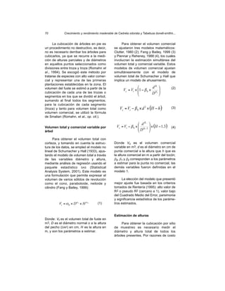 70           Crecimiento y rendimiento maderable de Cedrela odorata y Tabebuia donell-smithii...


      La cubicación de árboles en pie es               Para obtener el volumen comercial
un procedimiento no destructivo, es decir,        se ajustaron tres modelos matemáticos:
no es necesario derribar los árboles para         Clutter, 1980 (2); Fang y Bailey, 1999 (3)
cubicarlos, ya que se recurre a la medi-          y Piennar y Reheney, 1988 (4), los cuales
ción de alturas parciales y de diámetros          involucran la estimación simultánea del
en aquellos puntos seleccionados como             volumen total y comercial variable. Estos
divisiones entre troza y troza (Romahn et         modelos de volumen comercial ajustan
al., 1994). Se escogió este método por            simultáneamente con el modelo de
tratarse de especies con alto valor comer-        volumen total de Schumacher y Hall que
cial y representar una de las primeras            implica un modelo de ahusamiento.
plantaciones establecidas en la zona. El
volumen del fuste se estimó a partir de la                                  d β1          (2)
                                                         Vc = Vt × 1 − β 0 × β 2
                                                                                   
                                                                                    
cubicación de cada una de las trozas o                                       D
segmentos en los que se dividió el árbol,
                                                                                   
sumando al final todos los segmentos;
para la cubicación de cada segmento
(troza) y tanto para volumen total como               Vc = Vt − β 0 × d 2 × (H − h )        (3)
volumen comercial, se utilizó la fórmula
de Smalian (Romahn, et al., op. cit.).

                                                                     d β1 
Volumen total y comercial variable por              Vc = Vt − β 0 ×  β1 −2  × (H − 1.3) (4)
                                                                    D 
árbol                                                                      

      Para obtener el volumen total con
corteza, y tomando en cuenta la estruc-           Donde Vc es el volumen comercial
tura de los datos, se empleó el modelo no         variable en m3, d es el diámetro en cm de
lineal de Schumacher y Hall (1933), ajus-         punta comercial a la altura que h que es
tando el modelo de volumen total a través         la altura comercial en m a partir del tocón;
de las variables diámetro y altura,               β0, β1 y β2 corresponden a los parámetros
mediante análisis de regresión usando el          a estimar para la punta no comercial, las
paquete estadístico SAS (Statistical              demás variables fueron definidas en el
Analysis System, 2001). Este modelo es            modelo 1.
una formulación que permite expresar el
volumen de varios sólidos de revolución                La elección del modelo que presentó
como el cono, paraboloide, neiloide y             mejor ajuste fue basada en los criterios
cilindro (Fang y Bailey, 1999):                   tomados de Rentería (1995): alto valor de
                                                  R2 o pseudo R2 (cercano a 1), valor bajo
                                                  del Cuadrado Medio del Error, parsimonia
                                                  y significancia estadística de los paráme-
         Vt = α 0 × Dα 1 × H α 2     (1)          tros estimados.


                                                  Estimación de alturas
Donde: Vt es el volumen total de fuste en
m3, D es el diámetro normal o a la altura              Para obtener la cubicación por sitio
del pecho (DAP) en cm, H es la altura en          de muestreo es necesario medir el
m, y son los parámetros a estimar.                diámetro y altura total de todos los
                                                  árboles presentes. Por razones de costo
 