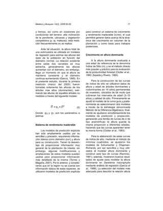Madera y Bosques 14(2), 2008:65-82                                                      71


y tiempo, así como en ocasiones por           para construir un sistema de crecimiento
condiciones del terreno: alta inclinación     y rendimiento maderable (SCRM), el cual
de la pendiente, cárcavas y vegetación        permitirá generar datos acerca de la diná-
competidora (p. ej. malezas), esta medi-      mica del crecimiento en volumen de la
ción frecuentemente no se realiza.            plantación y como base para trabajos
                                              posteriores.
     Ante tal situación, la altura total de
una submuestra es utilizada en modelos
de regresión para estimar las alturas del     Crecimiento en altura dominante
resto de la población en función del
diámetro normal. La relación existente             A la altura dominante evaluada a
entre estas dos variables es muy              una edad de referencia se le denomina
estrecha, generalmente las alturas            Índice de Sitio (IS), y es el método directo
aumentan con el diámetro, sin embargo,        más popular y práctico para la evaluación
llega un momento en que la altura se          de la productividad forestal (Clutter et al.,
mantiene constante y el diámetro              1983; Zepeda y Rivero, 1984).
continua aumentando (García, 1995). En
el presente estudio, durante la primera            Para la construcción de las curvas
medición (marzo del 2005) fueron              de índice de sitio se utilizaron datos de
tomadas solamente las alturas de los          altura y edad de árboles dominantes y
árboles más altos (dominantes), esti-         codominantes en 14 sitios permanentes
mando las alturas de aquellos árboles no      de muestreo, ubicados de tal modo que
medidos a través del siguiente modelo:        cubrieran los intervalos de edad (3–10
                                              años) y calidad de sitio. Primeramente se
                                              ajustó el modelo de la curva guía y poste-
                                              riormente se seleccionaron dos modelos
              ˆ
              H = ϕ 0 × Dϕ1             (5)   a través de la estrategia denominada
                                              Método de la Diferencia Algebraica, final-
Donde: ϕ0 y    ϕ1   son los parámetros a      mente se ajustaron simultáneamente los
estimar.                                      modelos de predicción y proyección,
                                              generando una familia de curvas de IS de
                                              tipo anamórficas: la altura guarda la
Sistema de rendimiento maderable              misma proporción a diferentes edades,
                                              haciendo que las curvas aparenten tener
      Los modelos de predicción explícita     la misma forma (Clutter et al., 1983).
han sido ampliamente usados por su
sencillez y precisión, requiriendo informa-         Para la elaboración de estas curvas
ción básica como diámetro (DAP) y altura      de índice de sitio, mediante el método de
para su construcción. Tienen la desven-       mínimos cuadrados, se ajustaron los
taja de proporcionar información muy          modelos de Schumacher y Chapman-
general de la plantación de interés; sin      Richards, por ser sencillos y muy utili-
embargo, algunas modificaciones y             zados al modelar altura dominante y
ampliaciones de estos modelos pueden          construir este tipo de curvas (Ramírez,
usarse para proporcionar información          1981); además, mostraron buenos resul-
más detallada de la misma (Torres y           tados de ajuste para modelar la altura
Magaña, 2001). Por lo anterior, y conside-    dominante en Swietenia macrophylla
rando que en la región no se cuenta con       mediante análisis de regresión (García et
información básica de estas especies, se      al., 1998). La selección del modelo más
utilizaron modelos de predicción explícita    adecuado para describir la relación altura
 