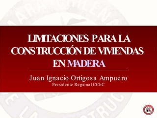 LIMITACIONES PARA LA CONSTRUCCIÓN DE VIVIENDAS  EN  MADERA Juan Ignacio Ortigosa Ampuero Presidente Regional CChC 