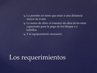  La paredes no tiene que estar a una distancia
mayor de 4 mts
 La mano de obra: el maestro de obra de be estar
capacitado para la pega de los bloque s o
ladrillos
 Y el equipamiento necesario
Los requerimientos
 