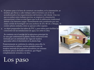  El primer paso a la hora de construir con madera, es la cimentación .se
tendrán que llevar a cabo trabajos sobre el terreno con el fin de
acondicionarlo a los requerimientos del terreno y del cliente. Una vez
que se acaban estos trabajos previos, se empieza la cimentación
convencional, si bien es más ligera que la de la edificación tradicional
debido a las menores cargas. Normalmente está constituida por una
zanja corrida de hormigón con una anchura de 20 a 40 cm. o bloque, Si
existen pilares aislados, éstos se apoyan sobre zapatas.
 se dejan preparados los tubos de PVC y pasa tubos para facilitar las
conexiones de las instalaciones de agua, luz entre la obra
Los paso
Se continúa con el anclaje de la estructura principal de
la casa que conformará la planta. Dicha estructura está
formada por un entramado de vigas de madera
apoyadas sobre el durmiente en la planta baja.
Posteriormente se conforma la cubierta, para ello, lo
convencional es utilizar cerchas prefabricadas de
madera aserrada de pequeñas escuadrías con uniones
mediante placas dentadas metálicas, que llegan
completamente armadas a la obra.
 