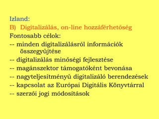 Izland: Digitalizálás, on-line hozzáférhetőség Fontosabb célok: -- minden digitalizálásról információk összegyűjtése -- digitalizálás minőségi fejlesztése -- magánszektor támogatóként bevonása -- nagyteljesítményű digitalizáló berendezések -- kapcsolat az Európai Digitális Könyvtárral -- szerzői jogi módosítások  