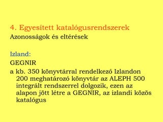 4. Egyesített katalógusrendszerek Azonosságok és eltérések Izland:   GEGNIR a kb. 350 könyvtárral rendelkező Izlandon 200 meghatározó könyvtár az ALEPH 500 integrált rendszerrel dolgozik, ezen az alapon jött létre a GEGNIR, az izlandi közös katalógus 