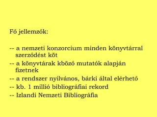 Fő jellemzők: -- a nemzeti konzorcium minden könyvtárral szerződést köt -- a könyvtárak kböző mutatók alapján fizetnek -- a rendszer nyilvános, bárki által elérhető -- kb. 1 millió bibliográfiai rekord -- Izlandi Nemzeti Bibliográfia  