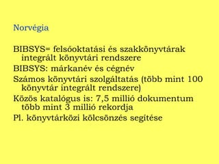 Norvégia BIBSYS= felsőoktatási és szakkönyvtárak integrált könyvtári rendszere BIBSYS: márkanév és cégnév Számos könyvtári szolgáltatás (több mint 100 könyvtár integrált rendszere) Közös katalógus is: 7,5 millió dokumentum több mint 3 millió rekordja Pl. könyvtárközi kölcsönzés segítése 