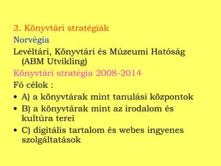 3. Könyvtári stratégiák Norvégia Levéltári, Könyvtári és Múzeumi Hatóság (ABM Utvikling) Könyvtári stratégia 2008-2014 Fő célok : A) a könyvtárak mint tanulási központok  B) a könyvtárak mint az irodalom és kultúra terei C) digitális tartalom és webes ingyenes szolgáltatások  