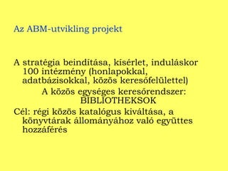 Az ABM-utvikling projekt A stratégia beindítása, kísérlet, induláskor 100 intézmény (honlapokkal, adatbázisokkal, közös keresőfelülettel) A közös egységes keresőrendszer: BIBLIOTHEKSOK Cél: régi közös katalógus kiváltása, a könyvtárak állományához való együttes hozzáférés  