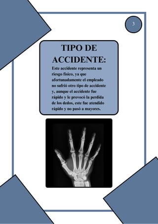 3
TIPO DE
ACCIDENTE:
Este accidente representa un
riesgo físico, ya que
afortunadamente el empleado
no sufrió otro tipo de accidente
y, aunque el accidente fue
rápido y le provocó la perdida
de los dedos, este fue atendido
rápido y no pasó a mayores.
 