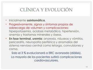 CLÍNICA Y EVOLUCIÓN
• Inicialmente asintomática.
• Progresivamente, signos y síntomas propios de
sobrecarga de volumen y complicaciones:
hiperpotasemia, acidosis metabólica, hipertensión,
anemia y trastornos minerales y óseos.
• En fase terminal, uremia: anorexia, náuseas y vómitos,
pericarditis, neuropatía periférica y anomalías del
sistema nervioso central como letargo, convulsiones y
coma.
Solo el 3 % evolucionará a ERC avanzada (diálisis).
La mayoría de los pacientes sufrirá complicaciones
cardiovasculares.
14
 