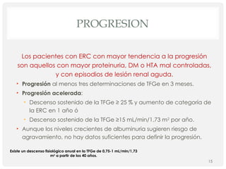PROGRESION
Los pacientes con ERC con mayor tendencia a la progresión
son aquellos con mayor proteinuria, DM o HTA mal controladas,
y con episodios de lesión renal aguda.
• Progresión al menos tres determinaciones de TFGe en 3 meses.
• Progresión acelerada:
• Descenso sostenido de la TFGe ≥ 25 % y aumento de categoría de
la ERC en 1 año ó
• Descenso sostenido de la TFGe ≥15 mL/min/1,73 m2
por año.
• Aunque los niveles crecientes de albuminuria sugieren riesgo de
agravamiento, no hay datos suficientes para definir la progresión.
15
Existe un descenso fisiológico anual en la TFGe de 0,75-1 mL/min/1,73
m2
a partir de los 40 años.
 