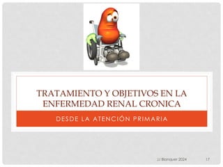 TRATAMIENTO Y OBJETIVOS EN LA
ENFERMEDAD RENAL CRONICA
DESDE LA ATENCIÓN PRIMARIA
JJ Blanquer 2024 17
 