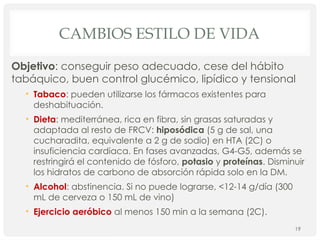 CAMBIOS ESTILO DE VIDA
Objetivo: conseguir peso adecuado, cese del hábito
tabáquico, buen control glucémico, lipídico y tensional
• Tabaco: pueden utilizarse los fármacos existentes para
deshabituación.
• Dieta: mediterránea, rica en fibra, sin grasas saturadas y
adaptada al resto de FRCV: hiposódica (5 g de sal, una
cucharadita, equivalente a 2 g de sodio) en HTA (2C) o
insuficiencia cardiaca. En fases avanzadas, G4-G5, además se
restringirá el contenido de fósforo, potasio y proteínas. Disminuir
los hidratos de carbono de absorción rápida solo en la DM.
• Alcohol: abstinencia. Si no puede lograrse, <12-14 g/día (300
mL de cerveza o 150 mL de vino)
• Ejercicio aeróbico al menos 150 min a la semana (2C).
19
 