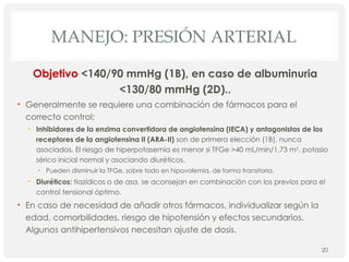 MANEJO: PRESIÓN ARTERIAL
Objetivo <140/90 mmHg (1B), en caso de albuminuria
<130/80 mmHg (2D)..
• Generalmente se requiere una combinación de fármacos para el
correcto control:
• Inhibidores de la enzima convertidora de angiotensina (IECA) y antagonistas de los
receptores de la angiotensina II (ARA-II) son de primera elección (1B), nunca
asociados. El riesgo de hiperpotasemia es menor si TFGe >40 mL/min/1,73 m2
, potasio
sérico inicial normal y asociando diuréticos.
• Pueden disminuir la TFGe, sobre todo en hipovolemia, de forma transitoria.
• Diuréticos: tiazídicos o de asa, se aconsejan en combinación con los previos para el
control tensional óptimo.
• En caso de necesidad de añadir otros fármacos, individualizar según la
edad, comorbilidades, riesgo de hipotensión y efectos secundarios.
Algunos antihipertensivos necesitan ajuste de dosis.
20
 