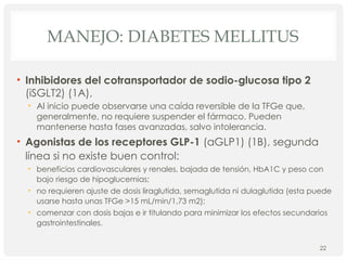 MANEJO: DIABETES MELLITUS
• Inhibidores del cotransportador de sodio-glucosa tipo 2
(iSGLT2) (1A),
• Al inicio puede observarse una caída reversible de la TFGe que,
generalmente, no requiere suspender el fármaco. Pueden
mantenerse hasta fases avanzadas, salvo intolerancia.
• Agonistas de los receptores GLP-1 (aGLP1) (1B), segunda
línea si no existe buen control:
• beneficios cardiovasculares y renales, bajada de tensión, HbA1C y peso con
bajo riesgo de hipoglucemias;
• no requieren ajuste de dosis liraglutida, semaglutida ni dulaglutida (esta puede
usarse hasta unas TFGe >15 mL/min/1,73 m2);
• comenzar con dosis bajas e ir titulando para minimizar los efectos secundarios
gastrointestinales.
22
 