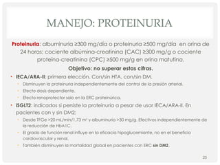 MANEJO: PROTEINURIA
Proteinuria: albuminuria ≥300 mg/día o proteinuria ≥500 mg/día en orina de
24 horas; cociente albúmina-creatinina (CAC) ≥300 mg/g o cociente
proteína-creatinina (CPC) ≥500 mg/g en orina matutina.
Objetivo: no superar estas cifras.
• IECA/ARA-II: primera elección. Con/sin HTA, con/sin DM.
• Disminuyen la proteinuria independientemente del control de la presión arterial.
• Efecto dosis dependiente.
• Efecto renoprotector solo en la ERC proteinúrica.
• iSGLT2: indicados si persiste la proteinuria a pesar de usar IECA/ARA-II. En
pacientes con y sin DM2:
• Desde TFGe >20 mL/min/1,73 m2
y albuminuria >30 mg/g. Efectivos independientemente de
la reducción de HbA1C.
• El grado de función renal influye en la eficacia hipoglucemiante, no en el beneficio
cardiovascular y renal.
• También disminuyen la mortalidad global en pacientes con ERC sin DM2.
25
 