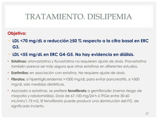 TRATAMIENTO. DISLIPEMIA
Objetivo:
• LDL <70 mg/dL o reducción ≥50 % respecto a la cifra basal en ERC
G3.
• LDL <55 mg/dL en ERC G4-G5. No hay evidencia en diálisis.
• Estatinas: atorvastatina y fluvastatina no requieren ajuste de dosis. Pravastatina
también parece ser más segura que otras estatinas en diferentes estudios.
• Ezetimiba: en asociación con estatina. No requiere ajuste de dosis.
• Fibratos: si hipertrigliceridemia >1000 mg/dL para evitar pancreatitis, si >500
mg/dL solo medidas dietéticas.
• Asociado a estatinas, se prefiere fenofibrato a gemfibrozilo (menor riesgo de
miopatía y rabdomiólisis). Dosis de 67-100 mg/24 h si TFGe entre 30-60
mL/min/1,73 m2. El fenofibrato puede producir una disminución del FG, de
significado incierto.
27
 
