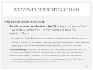 PREVENIR NEFROTOXICIDAD
Evitar el uso de fármacos nefrotóxicos:
• Antinflamatorios no esteroideos (AINE): utilizar con precaución si
TFGe entre 60-89 mL/min/1,73 m2 y evitar si la TFGe <60
mL/min/1,73 m2.
• Un uso incluso puntual puede ser nocivo y no se ha definido dosis o duración segura.
• Evitar la combinación IECA/ARA-II, diurético y AINE por riesgo de efecto Triple whammy
(triple golpe): efectos deletéreos renales agudos en el 30-66 % de los pacientes.
• Contrastes radiológicos: riesgo de sufrir daño renal en edad avanzada, insuficiencia cardiaca, DM,
TFGe <30 mL/min/1,73 m2, insuficiencia renal aguda previa, deshidratación, infarto agudo de
miocardio, shock, anemia, hipotensión, uso de otros nefrotóxicos y altas dosis de diuréticos.
• Se recomienda suspender los diuréticos 4-6 días antes y procurar una buena hidratación. Valorar retirar la
metformina y los iSGLT2 en pacientes con riesgo de acidosis láctica.
29
 