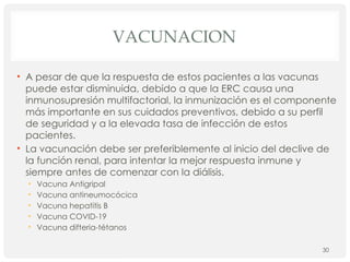 VACUNACION
• A pesar de que la respuesta de estos pacientes a las vacunas
puede estar disminuida, debido a que la ERC causa una
inmunosupresión multifactorial, la inmunización es el componente
más importante en sus cuidados preventivos, debido a su perfil
de seguridad y a la elevada tasa de infección de estos
pacientes.
• La vacunación debe ser preferiblemente al inicio del declive de
la función renal, para intentar la mejor respuesta inmune y
siempre antes de comenzar con la diálisis.
• Vacuna Antigripal
• Vacuna antineumocócica
• Vacuna hepatitis B
• Vacuna COVID-19
• Vacuna difteria-tétanos
30
 