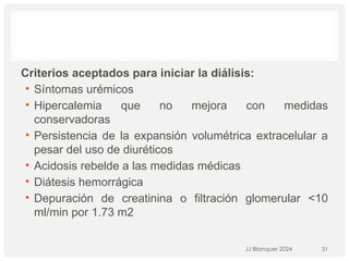 Criterios aceptados para iniciar la diálisis:
• Síntomas urémicos
• Hipercalemia que no mejora con medidas
conservadoras
• Persistencia de la expansión volumétrica extracelular a
pesar del uso de diuréticos
• Acidosis rebelde a las medidas médicas
• Diátesis hemorrágica
• Depuración de creatinina o filtración glomerular <10
ml/min por 1.73 m2
JJ Blanquer 2024 31
 
