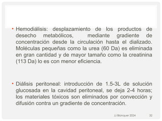 • Hemodiálisis: desplazamiento de los productos de
desecho metabólicos, mediante gradiente de
concentración desde la circulación hasta el dializado.
Moléculas pequeñas como la urea (60 Da) es eliminada
en gran cantidad y de mayor tamaño como la creatinina
(113 Da) lo es con menor eficiencia.
• Diálisis peritoneal: introducción de 1.5-3L de solución
glucosada en la cavidad peritoneal, se deja 2-4 horas;
los materiales tóxicos son eliminados por convección y
difusión contra un gradiente de concentración.
JJ Blanquer 2024 32
 