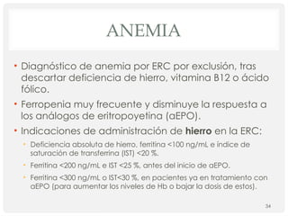 ANEMIA
• Diagnóstico de anemia por ERC por exclusión, tras
descartar deficiencia de hierro, vitamina B12 o ácido
fólico.
• Ferropenia muy frecuente y disminuye la respuesta a
los análogos de eritropoyetina (aEPO).
• Indicaciones de administración de hierro en la ERC:
• Deficiencia absoluta de hierro, ferritina <100 ng/mL e índice de
saturación de transferrina (IST) <20 %.
• Ferritina <200 ng/mL e IST <25 %, antes del inicio de aEPO.
• Ferritina <300 ng/mL o IST<30 %, en pacientes ya en tratamiento con
aEPO (para aumentar los niveles de Hb o bajar la dosis de estos).
34
 