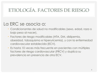 ETIOLOGÍA. FACTORES DE RIESGO
La ERC se asocia a:
• Condicionantes de salud no modificables (sexo, edad, raza o
bajo peso al nacer).
• Factores de riesgo modificables (HTA, DM, dislipemia,
obesidad, tabaquismo e hiperuricemia), y con la enfermedad
cardiovascular establecida (ECV).
• Es hasta 10 veces más frecuente en pacientes con múltiples
factores de riesgo cardiovascular (FRCV) y duplica su
prevalencia en presencia de otra ECV.
6
 