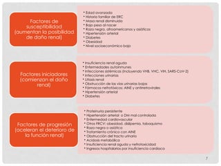 7
• Edad avanzada
• Historia familiar de ERC
• Masa renal disminuida
• Bajo peso al nacer
• Raza negra, afroamericanos y asiáticos
• Hipertensión arterial
• Diabetes
• Obesidad
• Nivel socioeconómico bajo
Factores de
susceptibilidad
(aumentan la posibilidad
de daño renal)
• Insuficiencia renal aguda
• Enfermedades autoinmunes
• Infecciones sistémicas (incluyendo VHB, VHC, VIH, SARS-CoV-2)
• Infecciones urinarias
• Litiasis renal
• Obstrucción de las vías urinarias bajas
• Fármacos nefrotóxicos: AINE y antirretrovirales
• Hipertensión arterial
• Diabetes
Factores iniciadores
(comienzan el daño
renal)
• Proteinuria persistente
• Hipertensión arterial o DM mal controlada
• Enfermedad cardiovascular
• Otros FRCV: obesidad, dislipemia, tabaquismo
• Raza negra o asiática
• Tratamiento crónico con AINE
• Obstrucción del tracto urinario
• Acidosis metabólica
• Insuficiencia renal aguda y nefrotoxicidad
• Ingresos hospitalarios por insuficiencia cardiaca
Factores de progresión
(aceleran el deterioro de
la función renal)
 